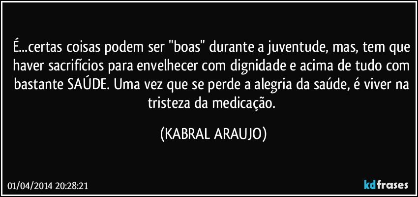 É...certas coisas podem ser "boas" durante a juventude, mas, tem que haver sacrifícios para envelhecer com dignidade e acima de tudo com bastante SAÚDE. Uma vez que se perde a alegria da saúde, é viver na tristeza da medicação. (KABRAL ARAUJO)