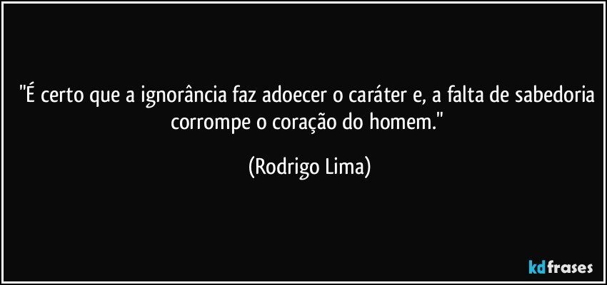 "É certo que a ignorância faz adoecer o caráter e, a falta de sabedoria corrompe o coração do homem." (Rodrigo Lima)