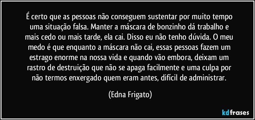 É certo que as pessoas não conseguem sustentar por muito tempo uma situação falsa. Manter a máscara de bonzinho dá trabalho e mais cedo ou mais tarde, ela cai. Disso eu não tenho dúvida. O meu medo é que enquanto a máscara não cai, essas pessoas fazem um estrago enorme na nossa vida e quando vão embora, deixam um rastro de destruição que não se apaga facilmente e uma culpa por não termos enxergado quem eram antes, difícil de administrar. (Edna Frigato)