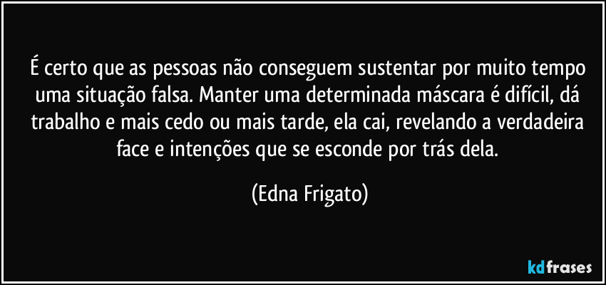 É certo que as pessoas não conseguem sustentar por muito tempo uma situação falsa. Manter uma determinada máscara é difícil, dá trabalho e mais cedo ou mais tarde, ela cai, revelando a verdadeira face e intenções que se esconde por trás dela. (Edna Frigato)