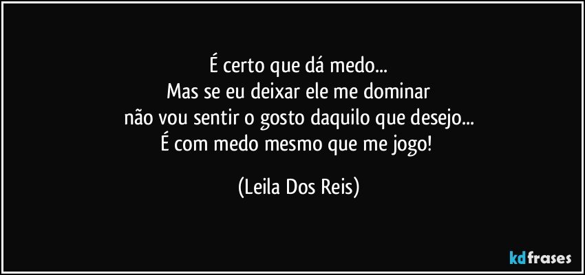 É certo que dá medo...
Mas se eu deixar ele me dominar
não vou sentir o gosto daquilo que desejo...
É com medo mesmo que me jogo! (Leila Dos Reis)