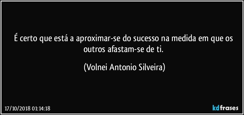 É certo que está a aproximar-se do sucesso na medida em que os outros afastam-se de ti. (Volnei Antonio Silveira)