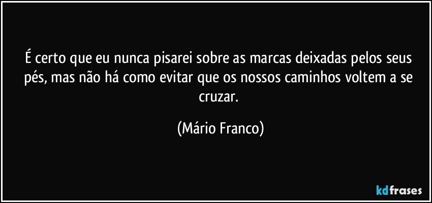 É certo que eu nunca pisarei sobre as marcas deixadas pelos seus pés, mas não há como evitar que os nossos caminhos voltem a se cruzar. (Mário Franco)