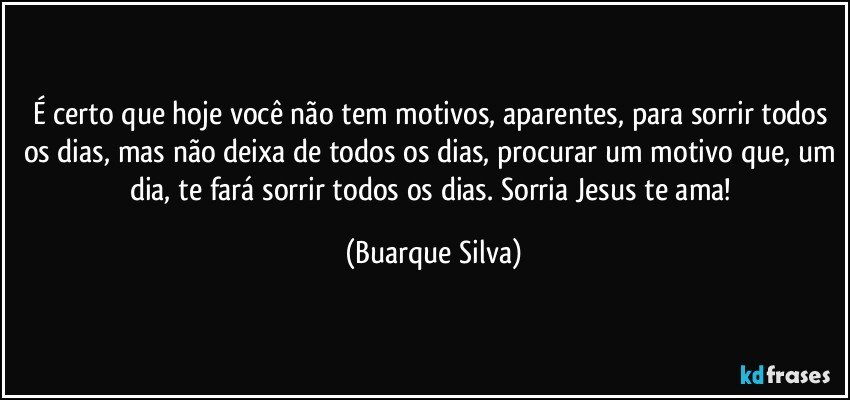 É certo que hoje você não tem motivos, aparentes, para sorrir todos os dias, mas não deixa de todos os dias, procurar um motivo que, um dia, te fará sorrir todos os dias. Sorria Jesus te ama! (Buarque Silva)