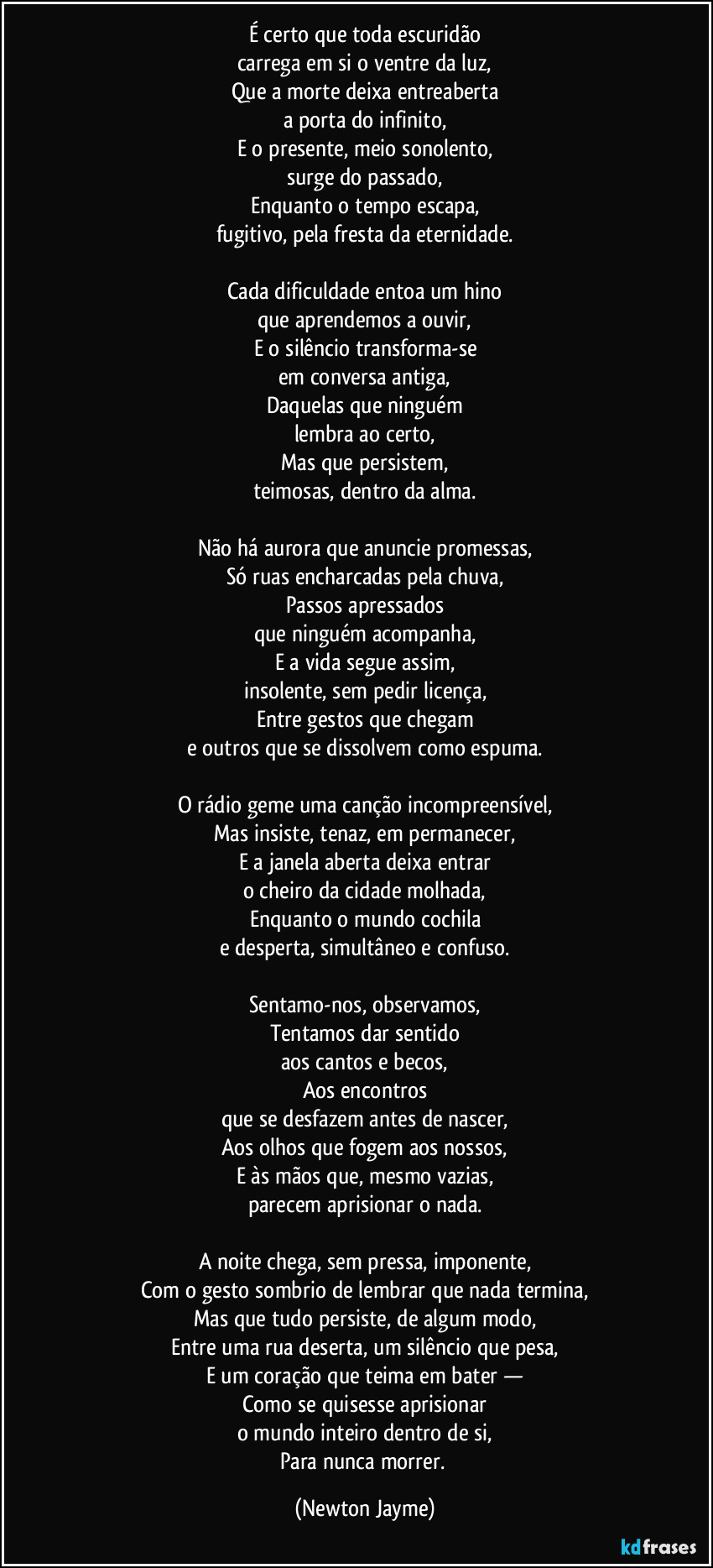 É certo que toda escuridão
carrega em si o ventre da luz,
Que a morte deixa entreaberta
a porta do infinito,
E o presente, meio sonolento,
surge do passado,
Enquanto o tempo escapa,
fugitivo, pela fresta da eternidade.

Cada dificuldade entoa um hino
que aprendemos a ouvir,
E o silêncio transforma-se
em conversa antiga,
Daquelas que ninguém
lembra ao certo,
Mas que persistem,
teimosas, dentro da alma.

Não há aurora que anuncie promessas,
Só ruas encharcadas pela chuva,
Passos apressados
que ninguém acompanha,
E a vida segue assim,
insolente, sem pedir licença,
Entre gestos que chegam
e outros que se dissolvem como espuma.

O rádio geme uma canção incompreensível,
Mas insiste, tenaz, em permanecer,
E a janela aberta deixa entrar
o cheiro da cidade molhada,
Enquanto o mundo cochila
e desperta, simultâneo e confuso.

Sentamo-nos, observamos,
Tentamos dar sentido
aos cantos e becos,
Aos encontros
que se desfazem antes de nascer,
Aos olhos que fogem aos nossos,
E às mãos que, mesmo vazias,
parecem aprisionar o nada.

A noite chega, sem pressa, imponente,
Com o gesto sombrio de lembrar que nada termina,
Mas que tudo persiste, de algum modo,
Entre uma rua deserta, um silêncio que pesa,
E um coração que teima em bater —
Como se quisesse aprisionar
o mundo inteiro dentro de si,
Para nunca morrer. (Newton Jayme)