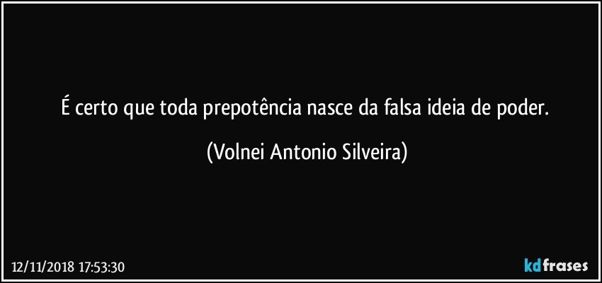 É  certo que toda prepotência nasce da falsa ideia de poder. (Volnei Antonio Silveira)