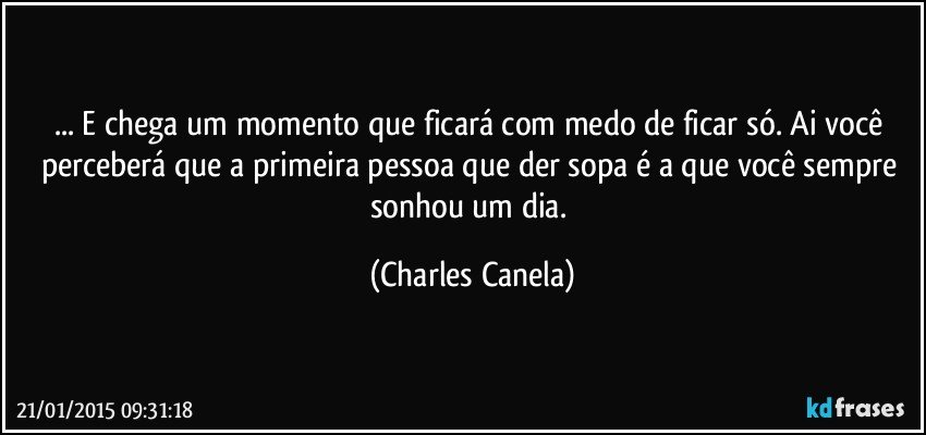 ... E chega um momento que ficará com medo de ficar só. Ai você perceberá que a primeira pessoa que der sopa é a que você sempre sonhou um dia. (Charles Canela)