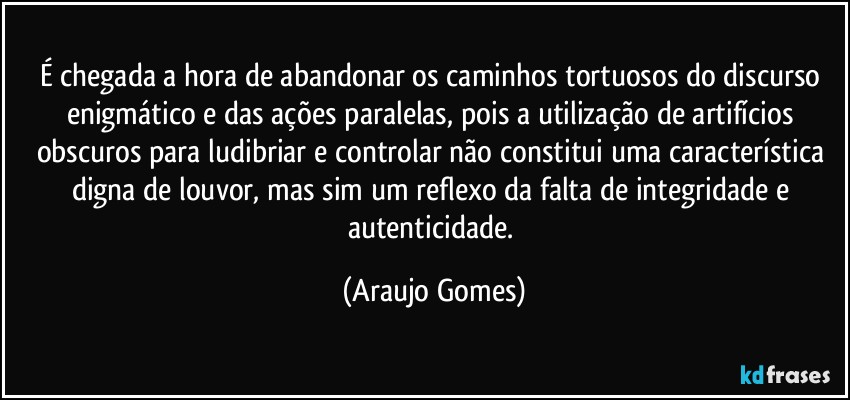 É chegada a hora de abandonar os caminhos tortuosos do discurso enigmático e das ações paralelas, pois a utilização de artifícios obscuros para ludibriar e controlar não constitui uma característica digna de louvor, mas sim um reflexo da falta de integridade e autenticidade. (Araujo Gomes)