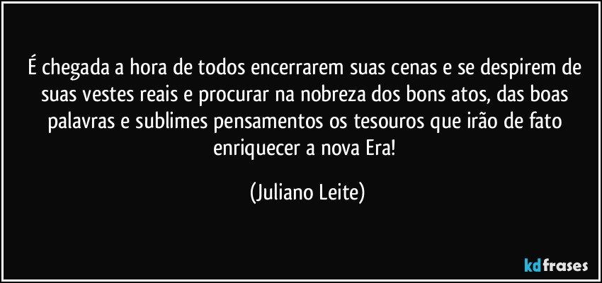 É chegada a hora de todos encerrarem suas cenas e se despirem de suas vestes reais e procurar na nobreza dos bons atos, das boas palavras e sublimes pensamentos os tesouros que irão de fato enriquecer a nova Era! (Juliano Leite)