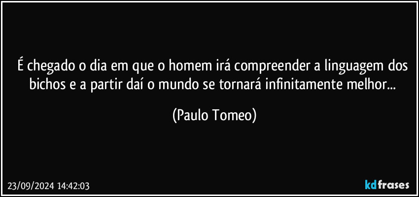 É chegado o dia em que o homem irá compreender a linguagem dos bichos e a partir daí o mundo se tornará infinitamente melhor... (Paulo Tomeo)