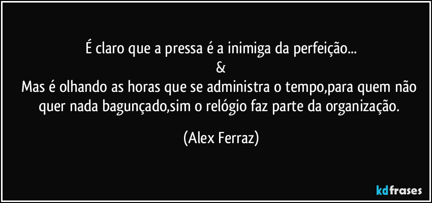 É claro que a pressa é a inimiga da perfeição...
&
Mas é olhando as horas que se administra o tempo,para quem não quer nada bagunçado,sim o relógio faz parte da organização. (Alex Ferraz)