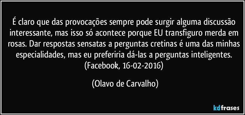 É claro que das provocações sempre pode surgir alguma discussão interessante, mas isso só acontece porque EU transfiguro merda em rosas. Dar respostas sensatas a perguntas cretinas é uma das minhas especialidades, mas eu preferiria dá-las a perguntas inteligentes. (Facebook, 16-02-2016) (Olavo de Carvalho)