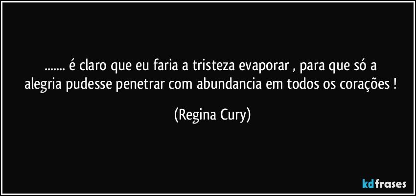 ... é  claro que eu  faria   a  tristeza  evaporar , para  que só a  alegria   pudesse penetrar  com abundancia  em todos os  corações ! (Regina Cury)