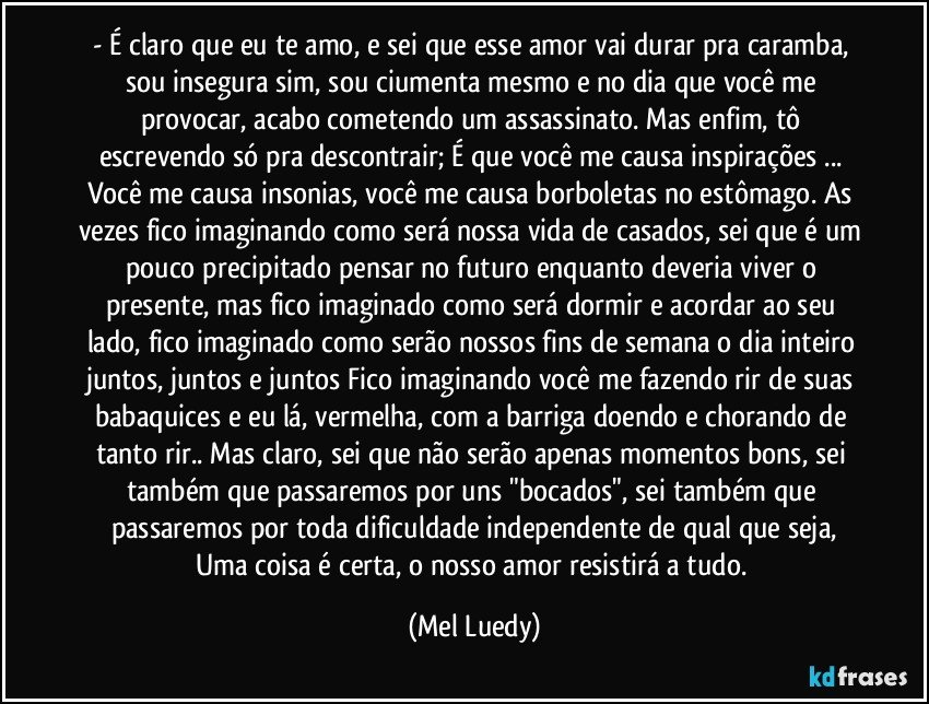 - É claro que eu te amo, e sei que esse amor vai durar pra caramba, sou insegura sim, sou ciumenta mesmo e no dia que você me provocar, acabo cometendo um assassinato. Mas enfim, tô escrevendo só pra descontrair; É que você me causa inspirações ... Você me causa insonias, você me causa borboletas no estômago. As vezes fico imaginando como será nossa vida de casados, sei que é um pouco precipitado pensar no futuro enquanto deveria viver o presente, mas fico imaginado como será dormir e acordar ao seu lado, fico imaginado como serão nossos fins de semana o dia inteiro juntos, juntos e juntos Fico imaginando você me fazendo rir de suas babaquices e eu lá, vermelha, com a barriga doendo e chorando de tanto rir.. Mas claro, sei que não serão apenas momentos bons, sei também que passaremos por uns "bocados", sei também que passaremos por toda dificuldade independente de qual que seja,
Uma coisa é certa, o nosso amor resistirá a tudo. (Mel Luedy)