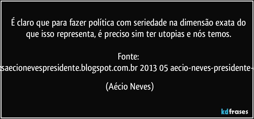 É claro que para fazer política com seriedade na dimensão exata do que isso representa, é preciso sim ter utopias e nós temos. 

Fonte: http://www.queremosaecionevespresidente.blogspot.com.br/2013/05/aecio-neves-presidente-do-psdb-estreia.html (Aécio Neves)