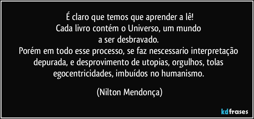 É claro que temos que aprender a lê!
Cada livro contém o Universo, um mundo 
a ser desbravado. 
Porém em todo esse processo, se faz nescessario interpretação depurada, e desprovimento de utopias, orgulhos, tolas egocentricidades, imbuídos no humanismo. (Nilton Mendonça)