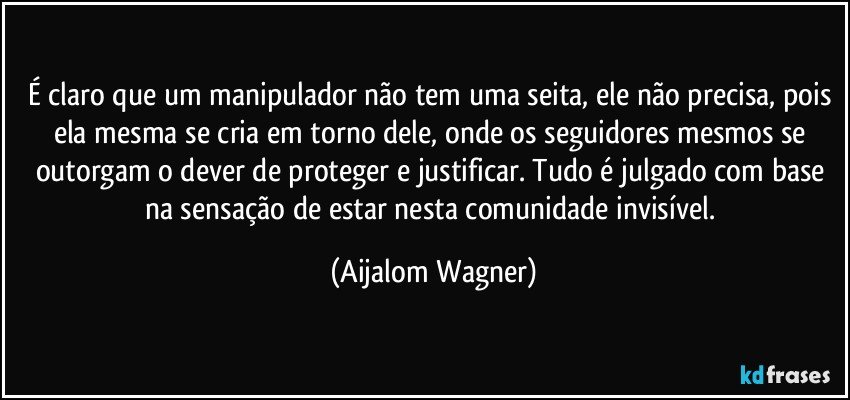 É claro que um manipulador não tem uma seita, ele não precisa, pois ela mesma se cria em torno dele, onde os seguidores mesmos se outorgam o dever de proteger e justificar. Tudo é julgado com base na sensação de estar nesta comunidade invisível. (Aijalom Wagner)