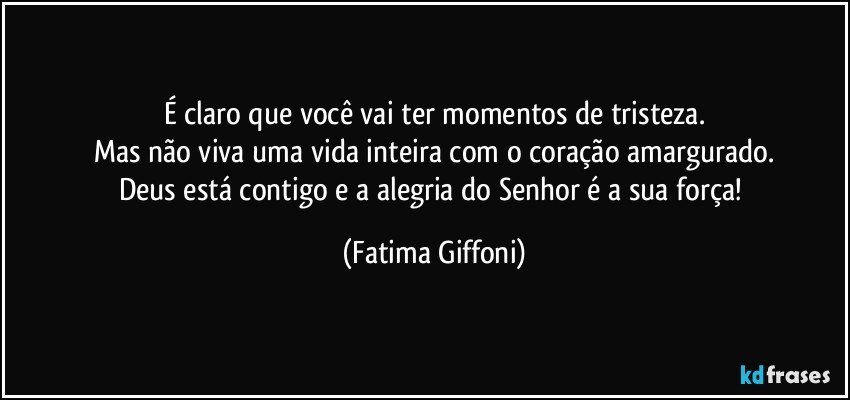 É claro que você vai ter  momentos de tristeza.
Mas não viva uma vida inteira  com o coração amargurado.
Deus está contigo e a  alegria do  Senhor é a sua força! (Fatima Giffoni)