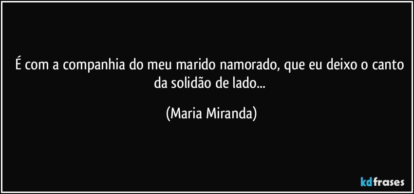 É com a companhia do meu marido/namorado, que eu deixo o canto da solidão de lado... (Maria Miranda)