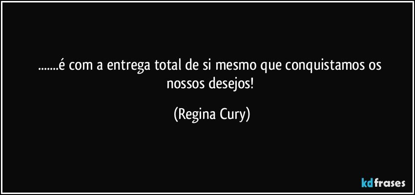 ...é  com a  entrega total   de si mesmo que conquistamos os nossos desejos! (Regina Cury)