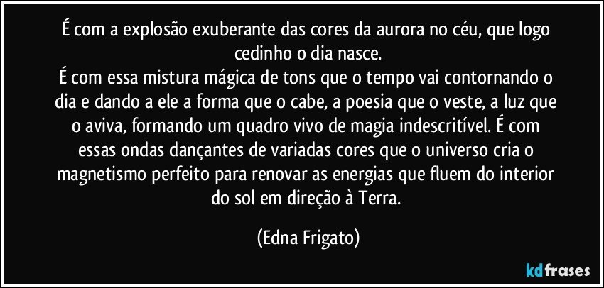 É com a explosão exuberante das cores da aurora no céu, que logo cedinho o dia nasce.
É com essa mistura mágica de tons que o tempo vai contornando o dia e dando a ele a forma que o cabe, a poesia que o veste, a luz que o aviva, formando um quadro vivo de magia indescritível. É com essas ondas dançantes de variadas cores que o universo cria o magnetismo perfeito para renovar as energias que fluem do interior do sol em direção à Terra. (Edna Frigato)