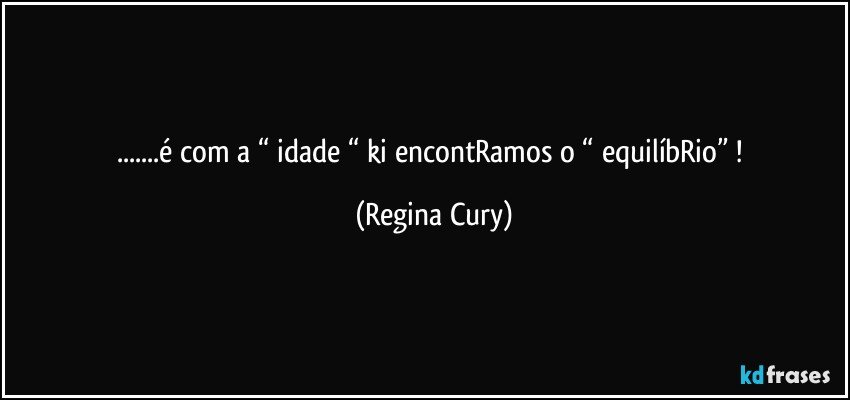 ...é com a “ idade “ ki encontRamos o “ equilíbRio” ! (Regina Cury)