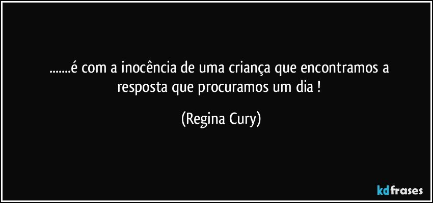 ...é  com  a   inocência de uma   criança  que encontramos   a resposta que   procuramos um dia ! (Regina Cury)