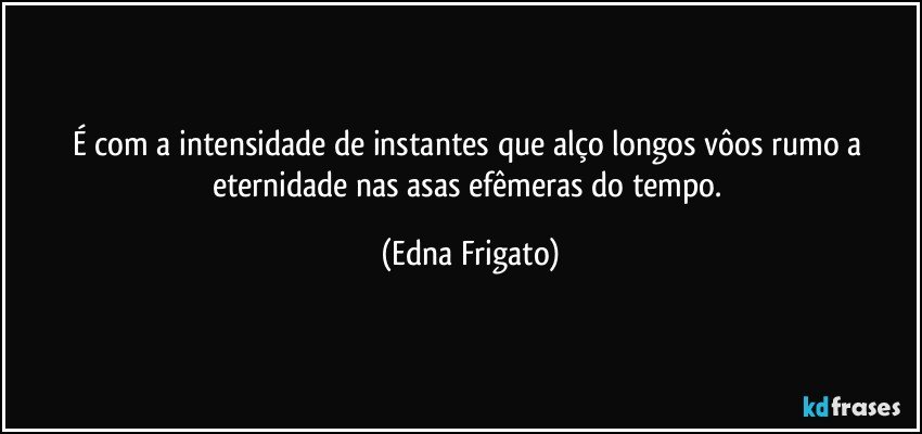 É com a intensidade de instantes que alço longos vôos rumo a eternidade nas asas efêmeras do tempo. (Edna Frigato)