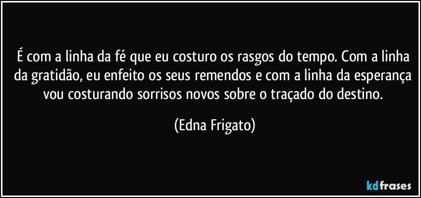 É com a linha da fé que eu costuro os rasgos do tempo. Com a linha da gratidão, eu enfeito os seus remendos e com a linha da esperança vou costurando sorrisos novos sobre o traçado do destino. (Edna Frigato)