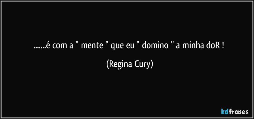 ...é com a " mente "  que eu  " domino " a minha doR ! (Regina Cury)