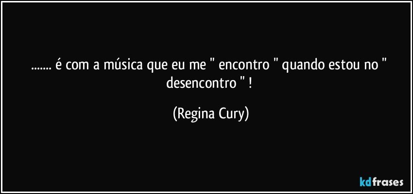 ... é com  a música  que eu me "  encontro "  quando  estou no  " desencontro " ! (Regina Cury)