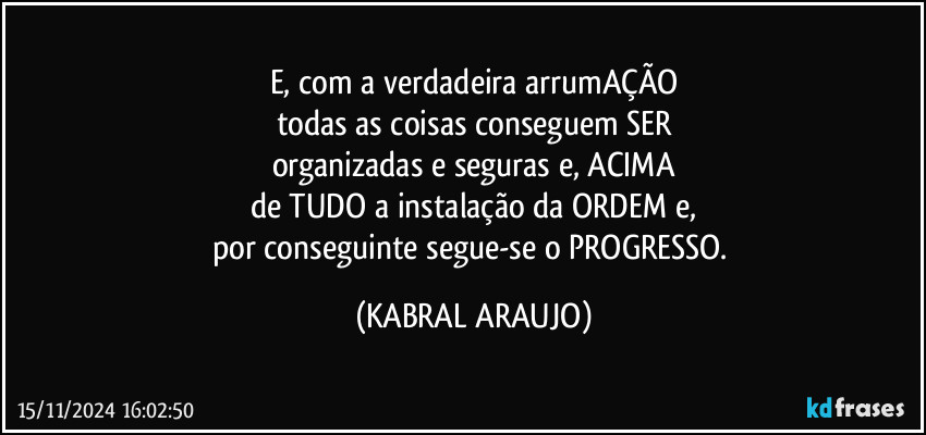 E, com a verdadeira arrumAÇÃO
todas as coisas conseguem SER
organizadas e seguras e, ACIMA
de TUDO a instalação da ORDEM e,
por conseguinte segue-se o PROGRESSO. (KABRAL ARAUJO)