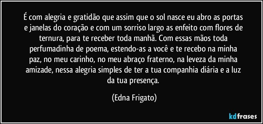 É com alegria e gratidão que assim que o sol nasce eu abro as portas e janelas do coração e com um sorriso largo as enfeito com flores de ternura, para te receber toda manhã. Com essas mãos toda perfumadinha de poema, estendo-as a você e te recebo na minha paz, no meu carinho, no meu abraço fraterno, na leveza da minha amizade, nessa alegria simples de ter a tua companhia diária e a luz da tua presença. (Edna Frigato)