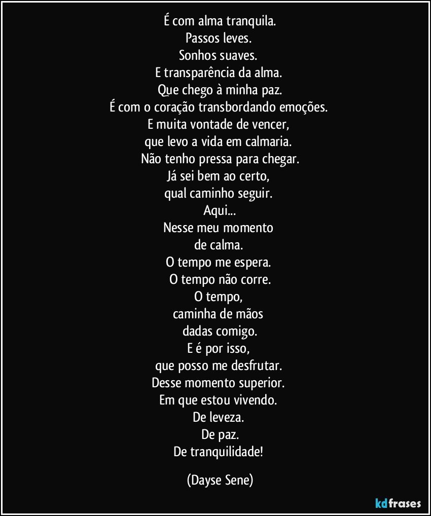 É com alma tranquila.
Passos leves. 
Sonhos suaves. 
E transparência da alma. 
Que chego à minha paz.
É com o coração transbordando emoções. 
E muita vontade de vencer, 
que levo a vida em calmaria. 
Não tenho pressa para chegar.
Já sei bem ao certo, 
qual caminho seguir. 
Aqui...
Nesse meu momento 
de calma. 
O tempo me espera. 
O tempo não corre.
O tempo, 
caminha de mãos 
dadas comigo.
E é por isso, 
que posso me desfrutar. 
Desse momento superior. 
Em que estou vivendo. 
De leveza. 
De paz.
De tranquilidade! (Dayse Sene)