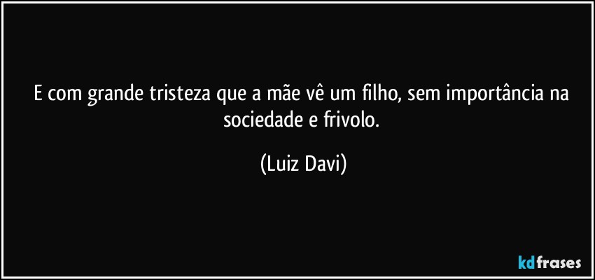 E com grande tristeza que a mãe vê um filho, sem importância na sociedade e frivolo. (Luiz Davi)