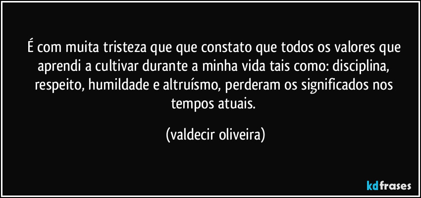 É com muita tristeza que que constato que todos os valores que aprendi a cultivar durante a minha vida tais como: disciplina, respeito, humildade e altruísmo, perderam os significados nos tempos atuais. (valdecir oliveira)