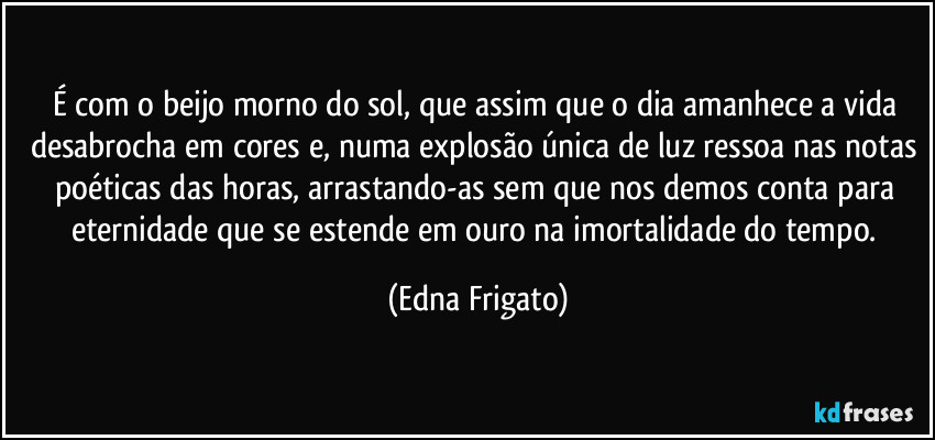 É com o beijo morno do sol, que assim que o dia amanhece a vida desabrocha em cores e, numa explosão única de luz ressoa nas notas poéticas das horas, arrastando-as sem que nos demos conta para eternidade que se estende em ouro na imortalidade do tempo. (Edna Frigato)