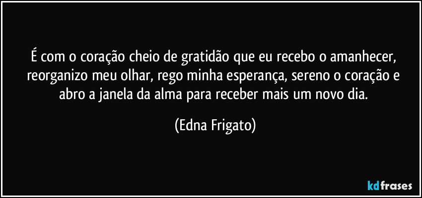 É com o coração cheio de gratidão que eu recebo o amanhecer, reorganizo meu olhar, rego minha esperança, sereno o coração  e abro a janela da alma para receber mais um novo dia. (Edna Frigato)