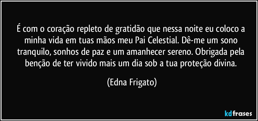 É com o coração repleto de gratidão que nessa noite eu coloco a minha vida em tuas mãos meu Pai Celestial. Dê-me um sono tranquilo, sonhos de paz e um amanhecer sereno. Obrigada pela benção de ter vivido mais um dia sob a tua proteção divina. (Edna Frigato)