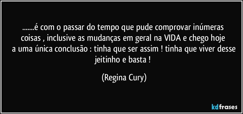 ...é com o passar do tempo  que pude   comprovar  inúmeras coisas   , inclusive  as  mudanças    em geral   na VIDA   e chego  hoje   a uma única conclusão :  tinha que ser assim ! tinha que viver desse jeitinho  e  basta ! (Regina Cury)