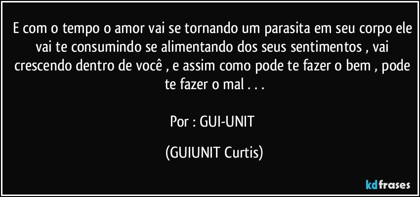 E com o tempo o amor vai se tornando um parasita em seu corpo ele vai te consumindo se alimentando dos seus sentimentos , vai crescendo dentro de você , e assim como pode te fazer o bem , pode te fazer o mal . . .

Por : GUI-UNIT (GUIUNIT Curtis)