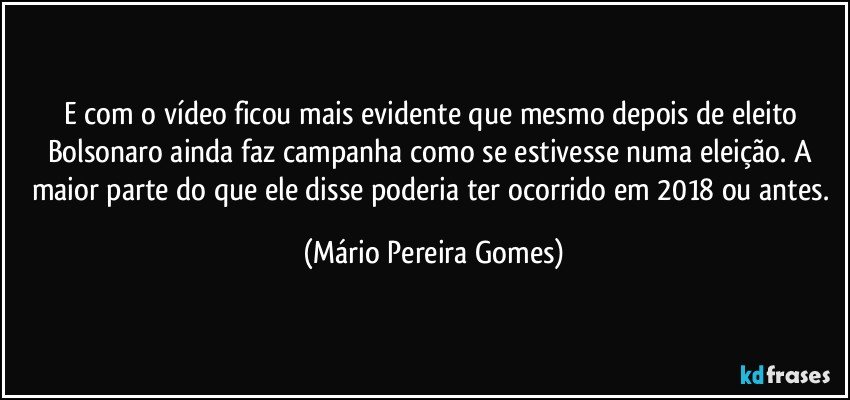 E com o vídeo ficou mais evidente que mesmo depois de eleito Bolsonaro ainda faz campanha como se estivesse numa eleição. A maior parte do que ele disse poderia ter ocorrido em 2018 ou antes. (Mário Pereira Gomes)