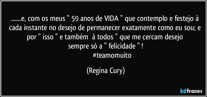 ...e,  com os meus " 59 anos de VIDA " que contemplo e festejo   à cada instante no desejo de permanecer exatamente  como eu sou;  e  por    " isso "   e também     à todos  "  que me cercam   desejo sempre  só  a " felicidade " !
                                #teamomuito (Regina Cury)