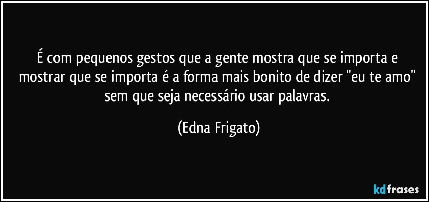 É com pequenos gestos que a gente mostra que se importa e mostrar que se importa é a forma mais bonito de dizer "eu te amo" sem que seja necessário usar palavras. (Edna Frigato)