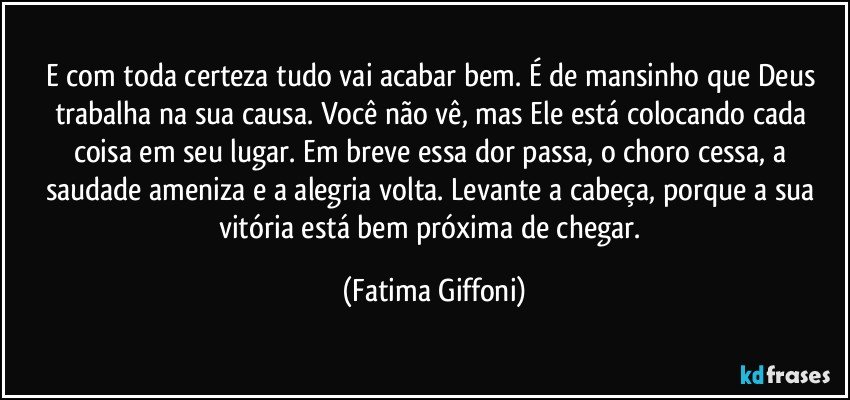 E com toda certeza tudo vai acabar bem. É de mansinho que Deus trabalha na sua causa. Você não vê, mas Ele está colocando cada coisa em seu lugar. Em breve essa dor passa, o choro cessa, a saudade ameniza e a alegria volta. Levante a cabeça, porque a sua vitória está bem próxima de chegar. (Fatima Giffoni)