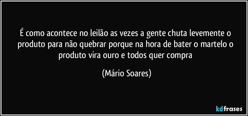 É como acontece no leilão as vezes a gente chuta levemente o produto para não quebrar porque na hora de bater o martelo o produto vira ouro e todos quer compra (Mário Soares)