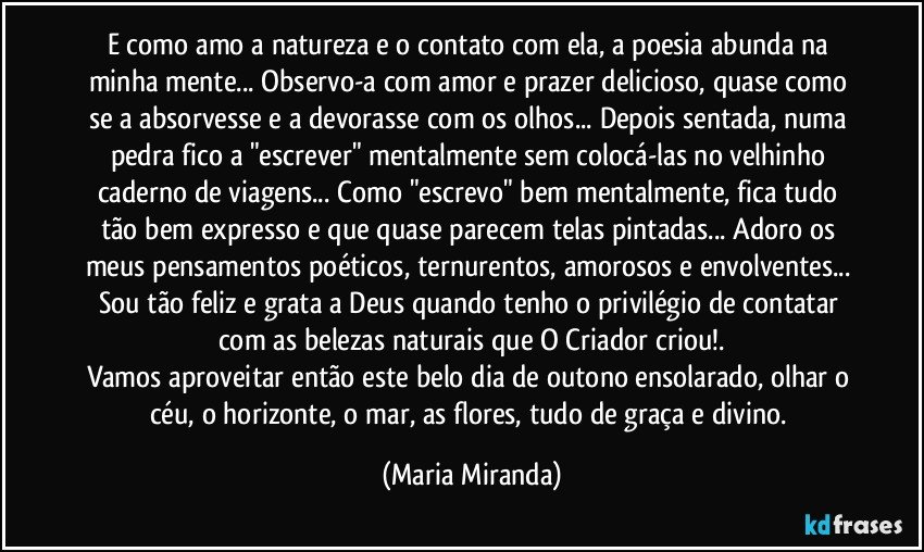 E como amo a natureza e o contato com ela, a poesia abunda na minha mente... Observo-a com amor e prazer delicioso, quase como se a absorvesse  e a devorasse com os olhos... Depois sentada, numa pedra fico a "escrever" mentalmente sem colocá-las no velhinho caderno de viagens... Como "escrevo" bem mentalmente, fica tudo tão bem expresso e que quase parecem telas pintadas... Adoro os meus pensamentos  poéticos, ternurentos, amorosos e envolventes... Sou tão feliz e grata a Deus quando tenho o privilégio de contatar com as belezas naturais que O Criador criou!.
Vamos aproveitar então este belo dia de outono ensolarado, olhar o céu, o horizonte, o mar, as flores, tudo de graça e divino. (Maria Miranda)