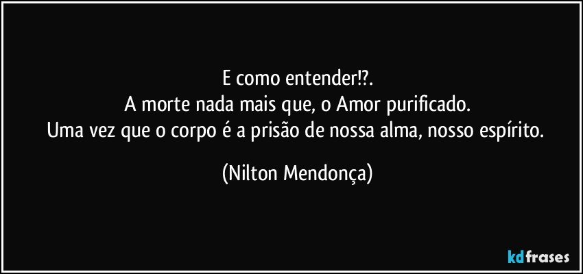 E como entender!?.
A morte  nada mais que, o Amor purificado.
Uma vez que o corpo é a prisão de nossa alma, nosso espírito. (Nilton Mendonça)