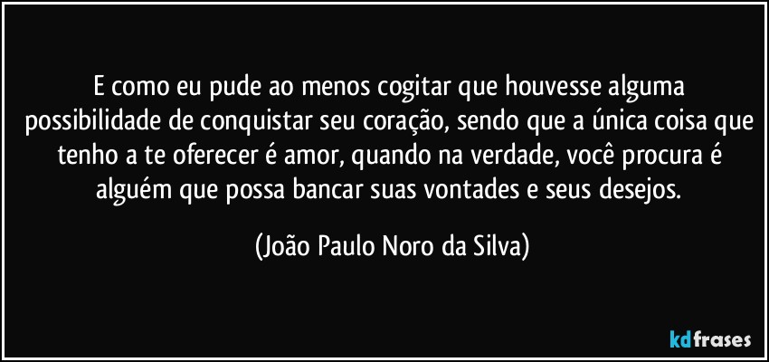 E como eu pude ao menos cogitar que houvesse alguma possibilidade de conquistar seu coração, sendo que a única coisa que tenho a te oferecer é amor, quando na verdade, você procura é alguém que possa bancar suas vontades e seus desejos. (João Paulo Noro da Silva)