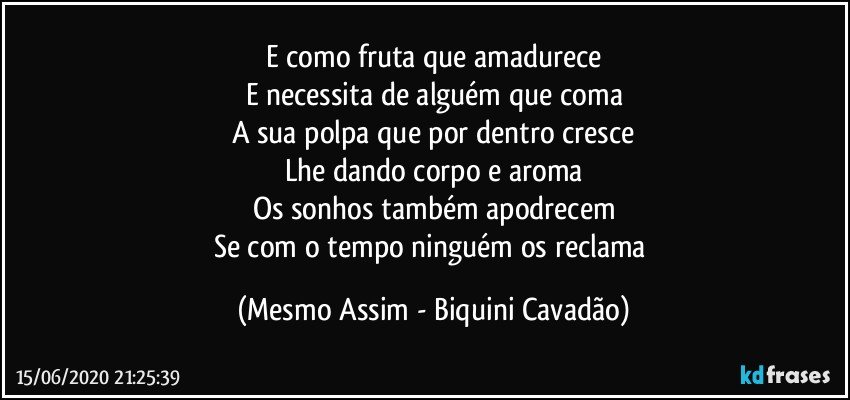 E como fruta que amadurece
E necessita de alguém que coma
A sua polpa que por dentro cresce
Lhe dando corpo e aroma
Os sonhos também apodrecem
Se com o tempo ninguém os reclama (Mesmo Assim - Biquini Cavadão)